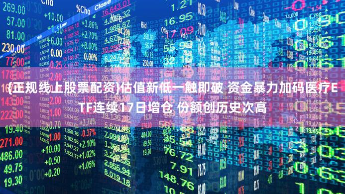{正规线上股票配资}估值新低一触即破 资金暴力加码医疗ETF连续17日增仓 份额创历史次高