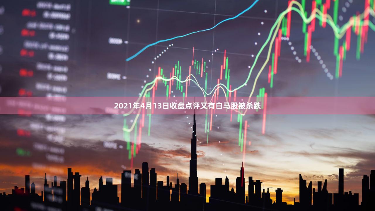 2021年4月13日收盘点评又有白马股被杀跌
