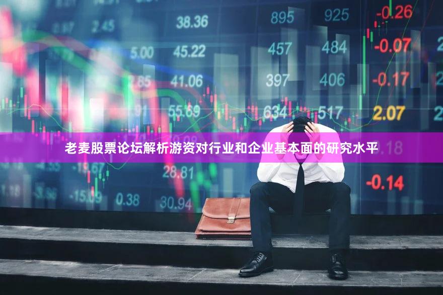 老麦股票论坛解析游资对行业和企业基本面的研究水平