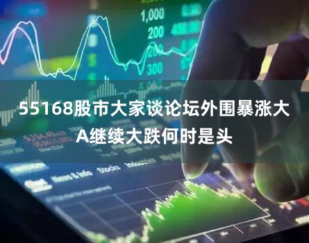 55168股市大家谈论坛外围暴涨大A继续大跌何时是头