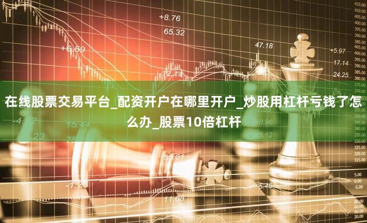 在线股票交易平台_配资开户在哪里开户_炒股用杠杆亏钱了怎么办_股票10倍杠杆