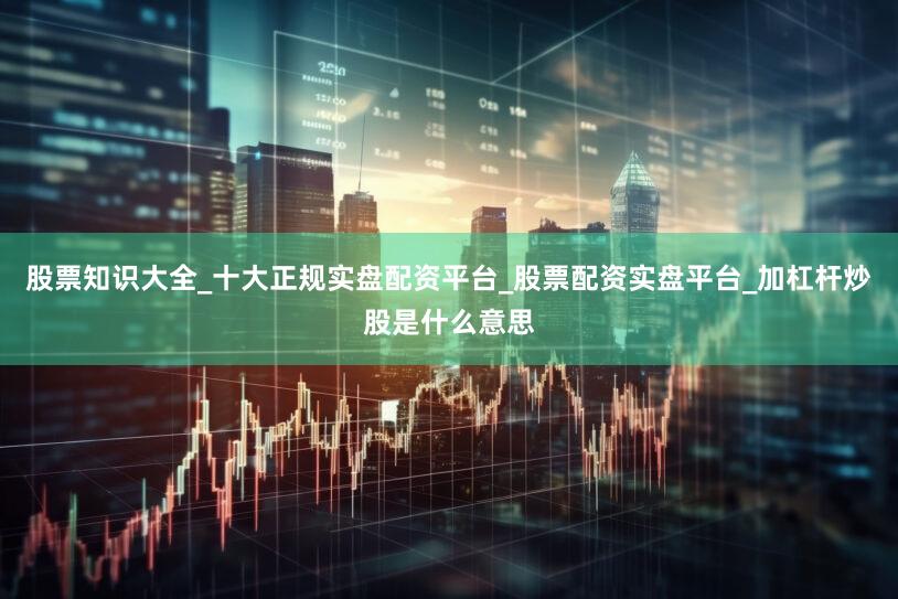 股票知识大全_十大正规实盘配资平台_股票配资实盘平台_加杠杆炒股是什么意思