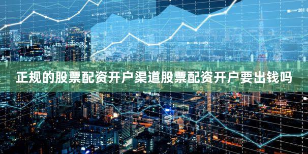 正规的股票配资开户渠道股票配资开户要出钱吗