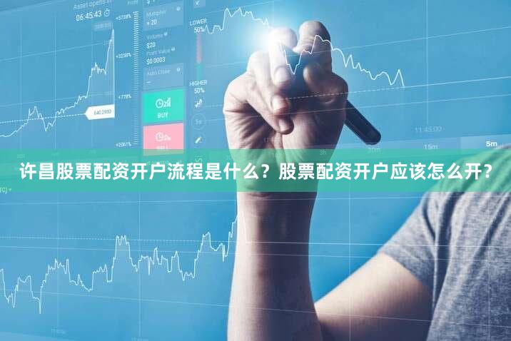 许昌股票配资开户流程是什么？股票配资开户应该怎么开？