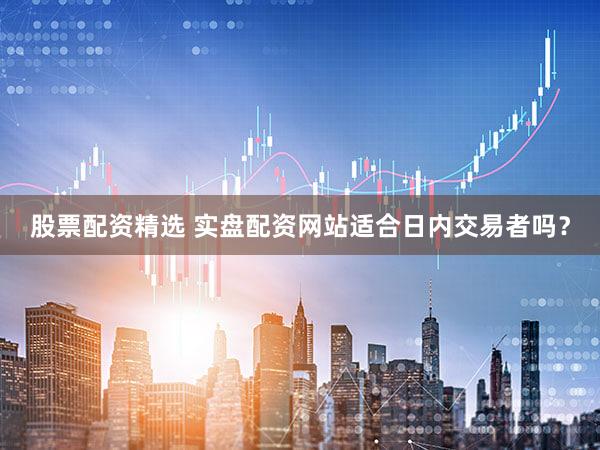 股票配资精选 实盘配资网站适合日内交易者吗？