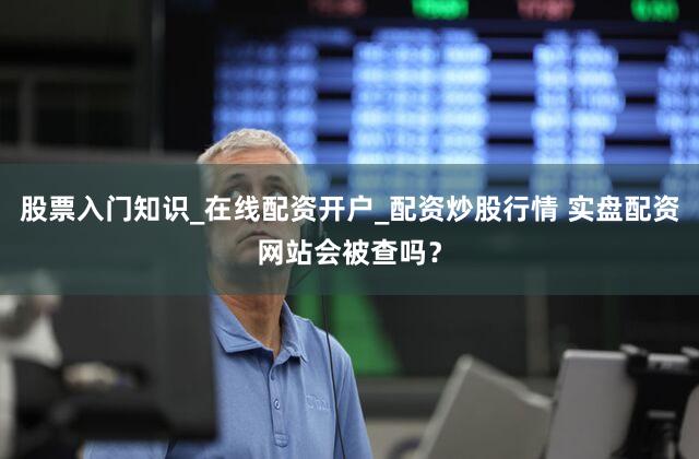 股票入门知识_在线配资开户_配资炒股行情 实盘配资网站会被查吗？