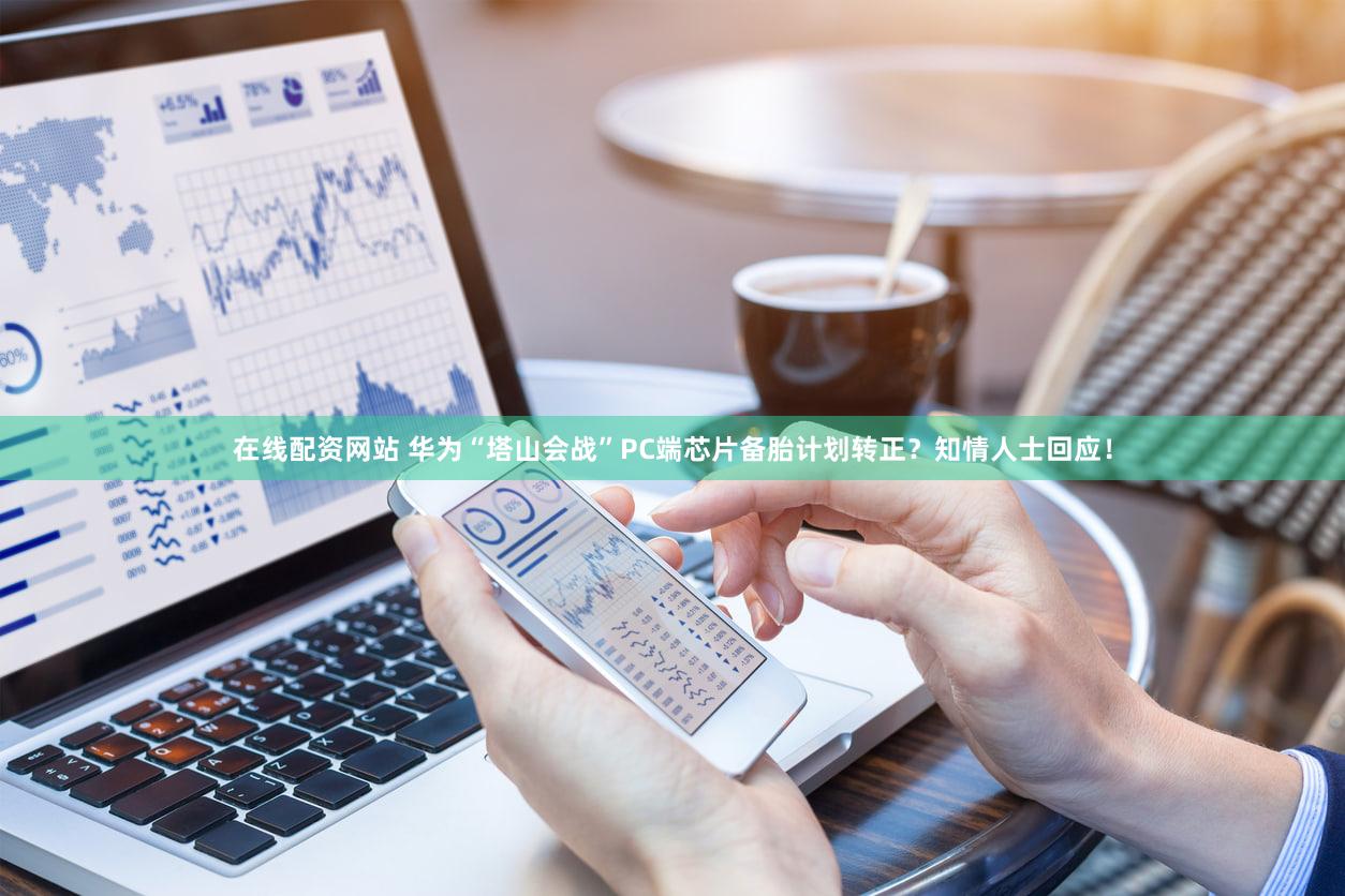在线配资网站 华为“塔山会战”PC端芯片备胎计划转正？知情人士回应！