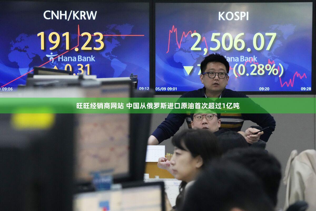旺旺经销商网站 中国从俄罗斯进口原油首次超过1亿吨