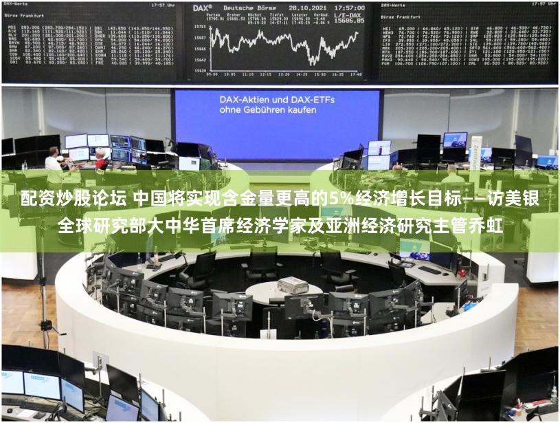配资炒股论坛 中国将实现含金量更高的5%经济增长目标——访美银全球研究部大中华首席经济学家及亚洲经济研究主管乔虹