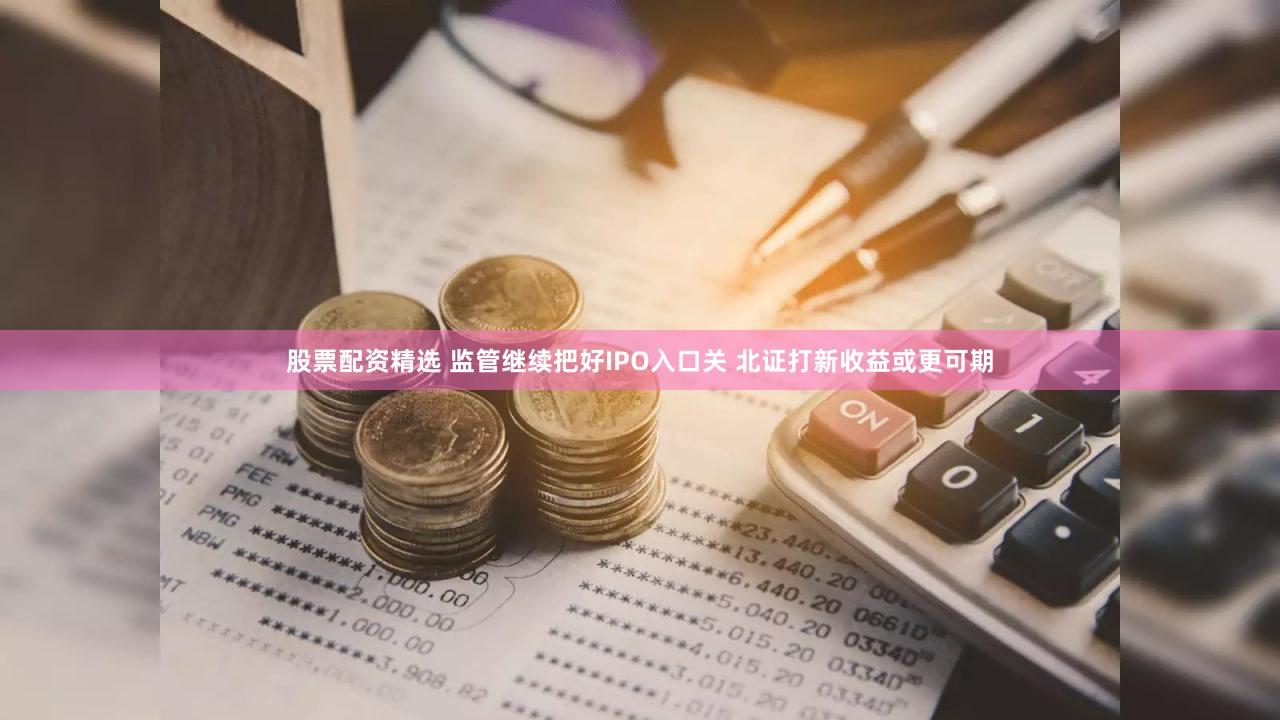 股票配资精选 监管继续把好IPO入口关 北证打新收益或更可期
