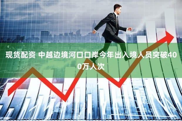 现货配资 中越边境河口口岸今年出入境人员突破400万人次
