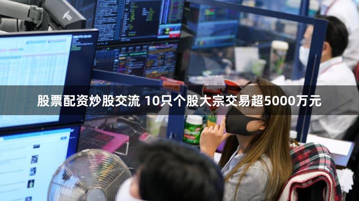 股票配资炒股交流 10只个股大宗交易超5000万元
