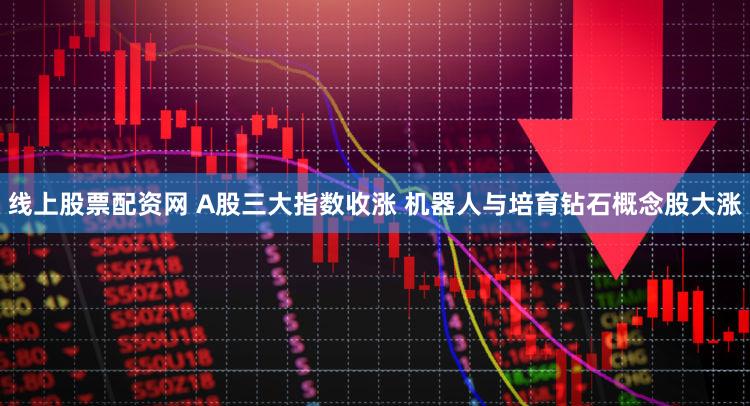 线上股票配资网 A股三大指数收涨 机器人与培育钻石概念股大涨