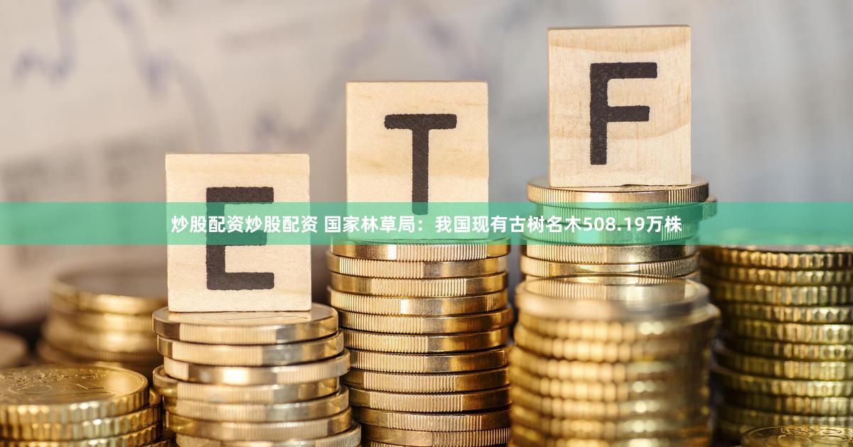 炒股配资炒股配资 国家林草局：我国现有古树名木508.19万株