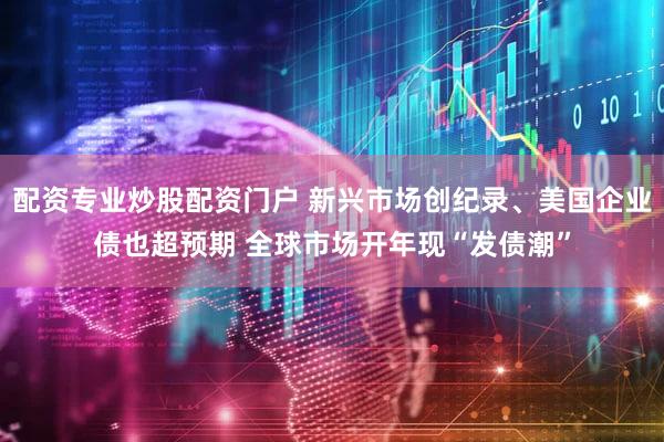 配资专业炒股配资门户 新兴市场创纪录、美国企业债也超预期 全球市场开年现“发债潮”