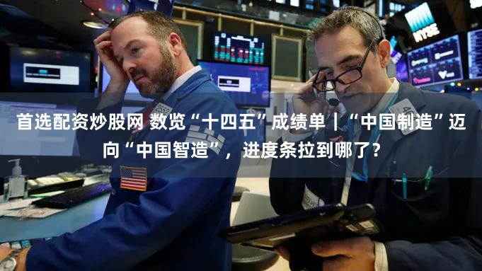 首选配资炒股网 数览“十四五”成绩单｜“中国制造”迈向“中国智造”，进度条拉到哪了？
