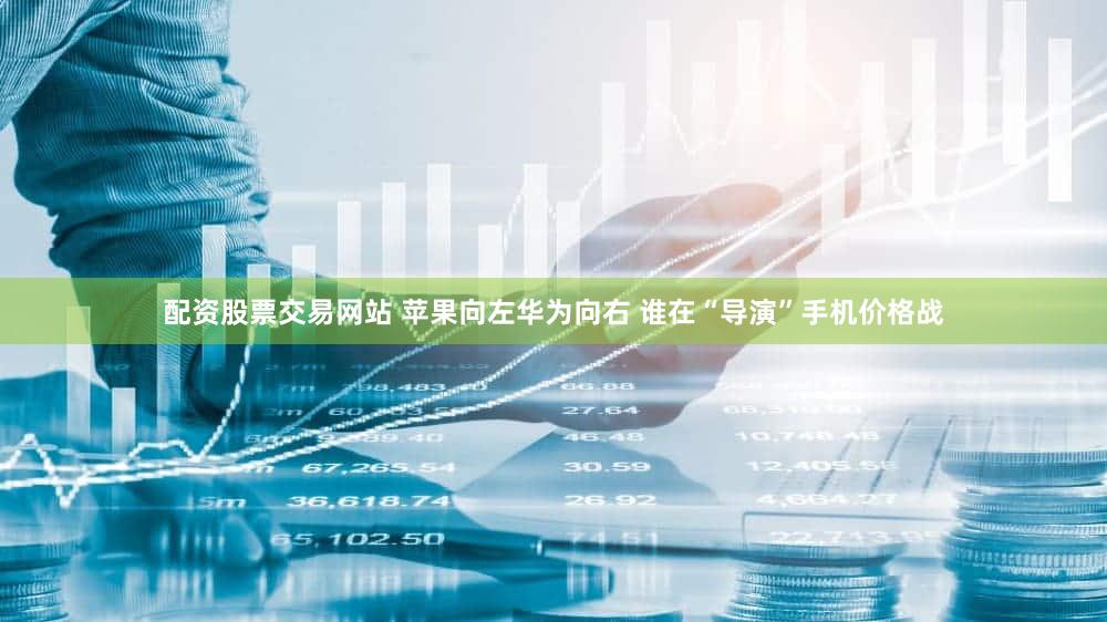 配资股票交易网站 苹果向左华为向右 谁在“导演”手机价格战