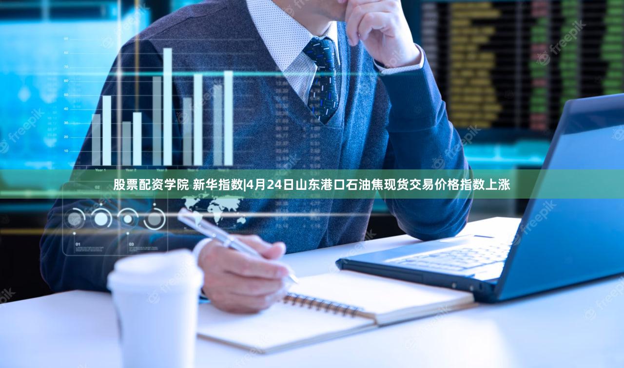 股票配资学院 新华指数|4月24日山东港口石油焦现货交易价格指数上涨