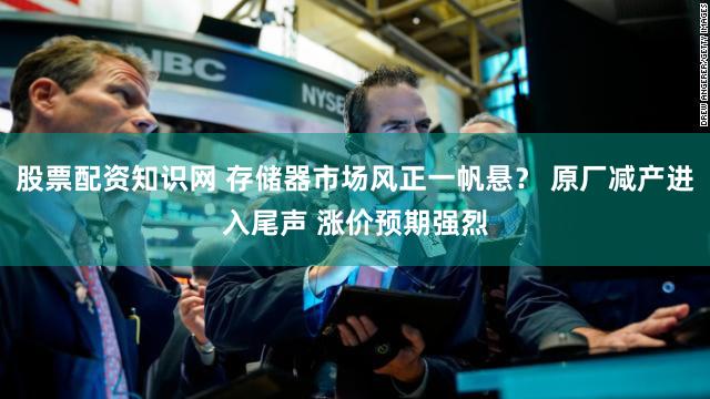 股票配资知识网 存储器市场风正一帆悬？ 原厂减产进入尾声 涨价预期强烈