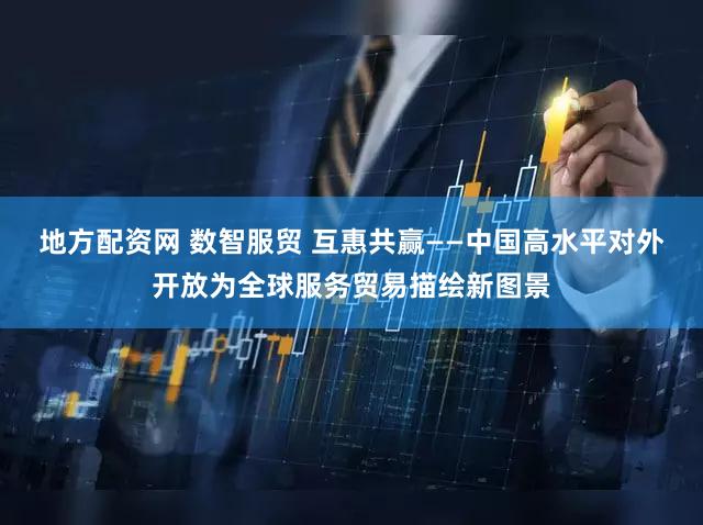 地方配资网 数智服贸 互惠共赢——中国高水平对外开放为全球服务贸易描绘新图景