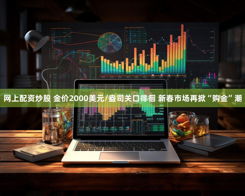 网上配资炒股 金价2000美元/盎司关口徘徊 新春市场再掀“购金”潮