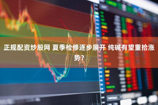 正规配资炒股网 夏季检修逐步展开 纯碱有望重拾涨势？