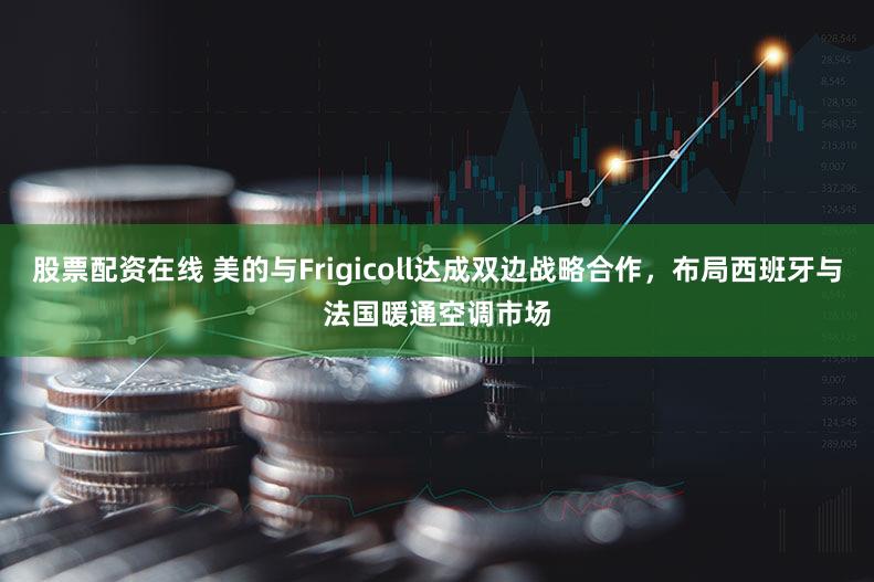 股票配资在线 美的与Frigicoll达成双边战略合作，布局西班牙与法国暖通空调市场