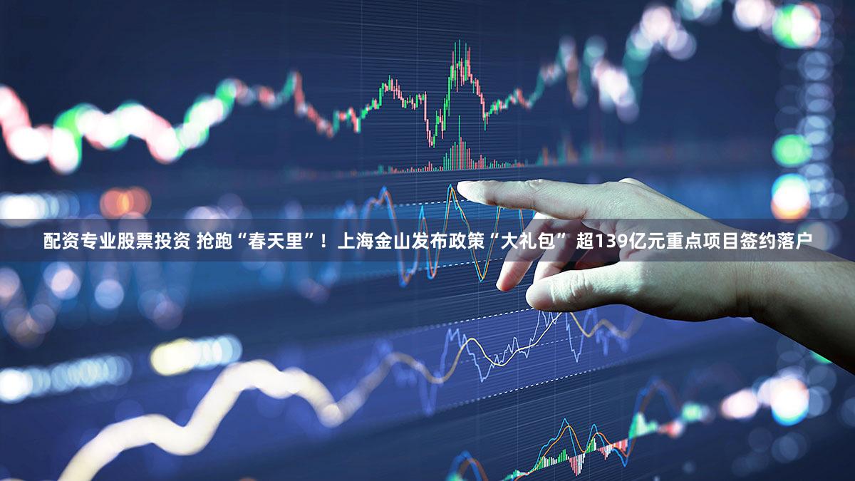 配资专业股票投资 抢跑“春天里”！上海金山发布政策“大礼包” 超139亿元重点项目签约落户