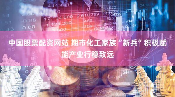 中国股票配资网站 期市化工家族“新兵”积极赋能产业行稳致远