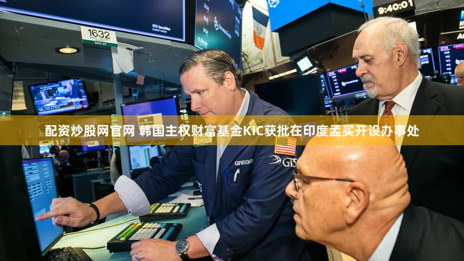 配资炒股网官网 韩国主权财富基金KIC获批在印度孟买开设办事处
