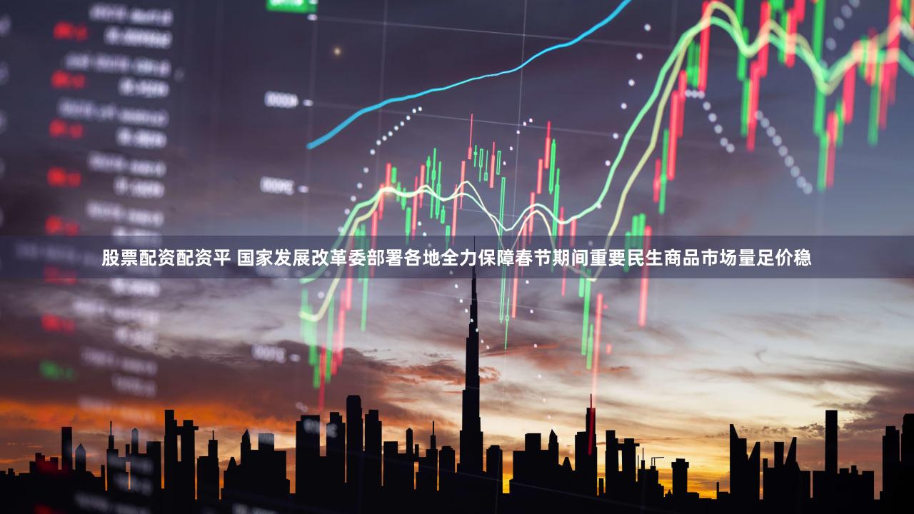 股票配资配资平 国家发展改革委部署各地全力保障春节期间重要民生商品市场量足价稳