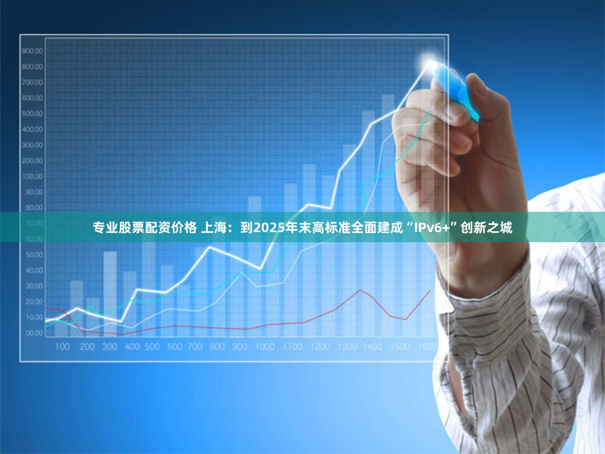 专业股票配资价格 上海：到2025年末高标准全面建成“IPv6+”创新之城