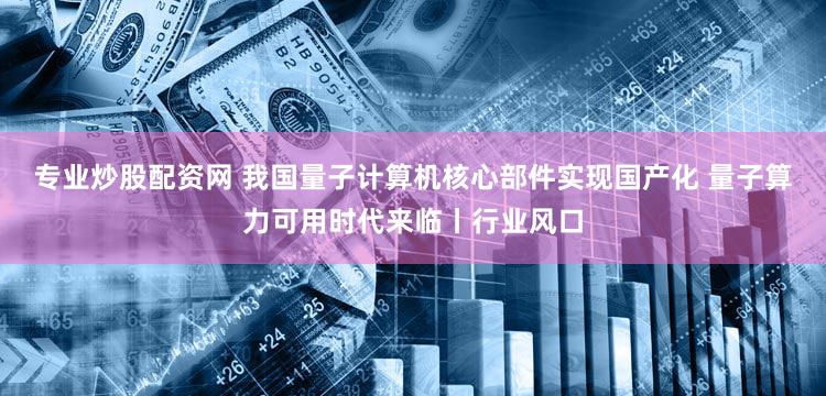 专业炒股配资网 我国量子计算机核心部件实现国产化 量子算力可用时代来临丨行业风口
