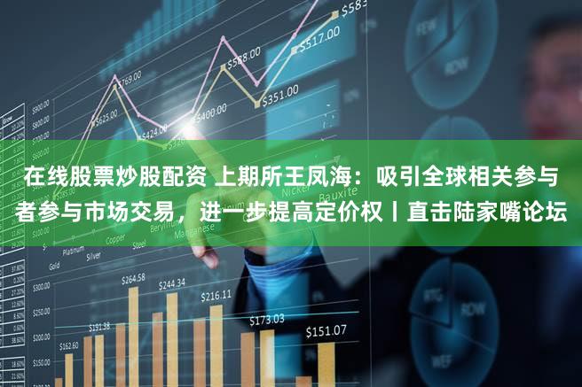 在线股票炒股配资 上期所王凤海：吸引全球相关参与者参与市场交易，进一步提高定价权丨直击陆家嘴论坛