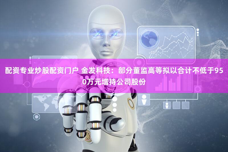 配资专业炒股配资门户 金发科技：部分董监高等拟以合计不低于950万元增持公司股份