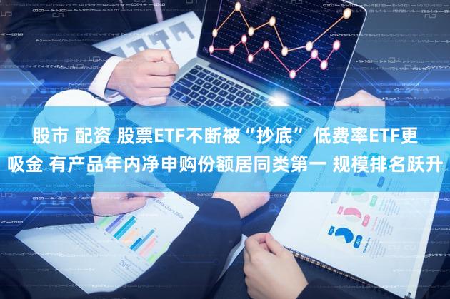 股市 配资 股票ETF不断被“抄底” 低费率ETF更吸金 有产品年内净申购份额居同类第一 规模排名跃升