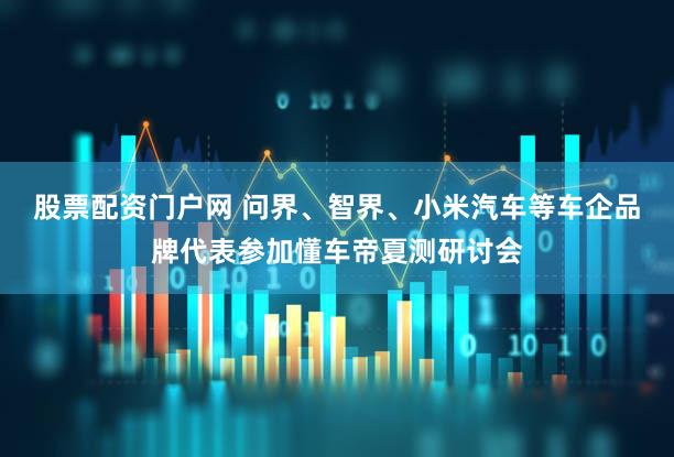 股票配资门户网 问界、智界、小米汽车等车企品牌代表参加懂车帝夏测研讨会