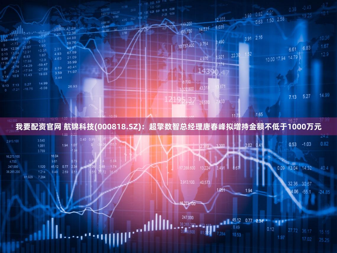 我要配资官网 航锦科技(000818.SZ)：超擎数智总经理唐春峰拟增持金额不低于1000万元