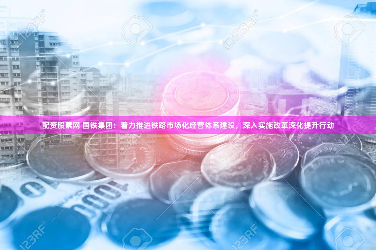 配资股票网 国铁集团：着力推进铁路市场化经营体系建设，深入实施改革深化提升行动