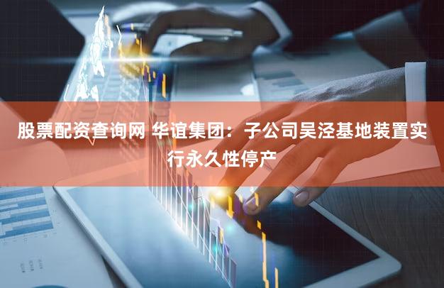 股票配资查询网 华谊集团：子公司吴泾基地装置实行永久性停产