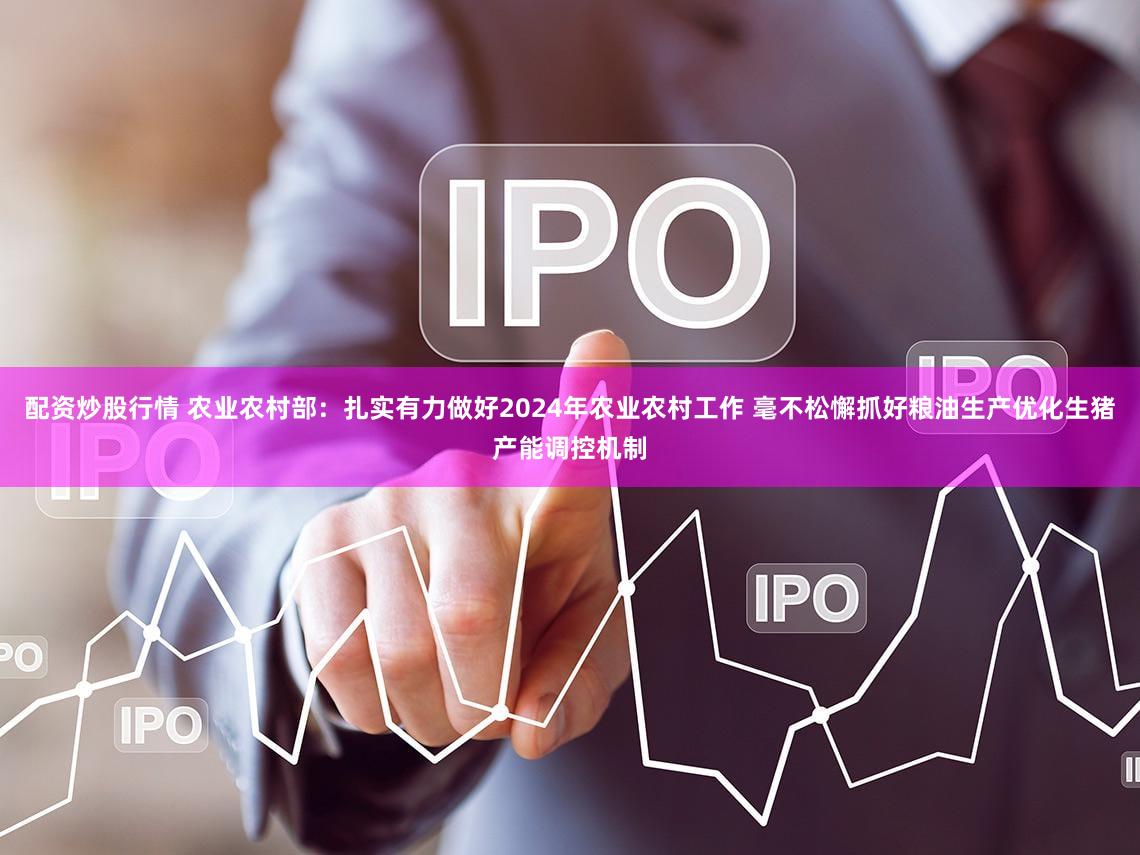 配资炒股行情 农业农村部：扎实有力做好2024年农业农村工作 毫不松懈抓好粮油生产优化生猪产能调控机制