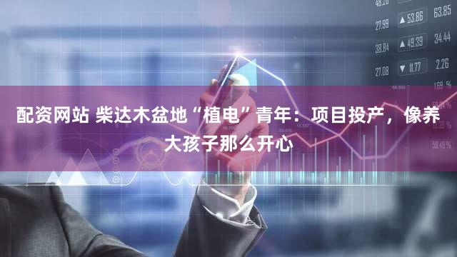 配资网站 柴达木盆地“植电”青年：项目投产，像养大孩子那么开心