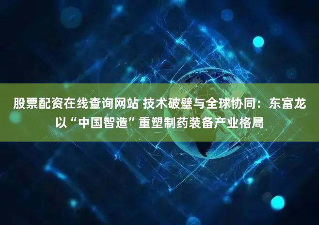 股票配资在线查询网站 技术破壁与全球协同：东富龙以“中国智造”重塑制药装备产业格局