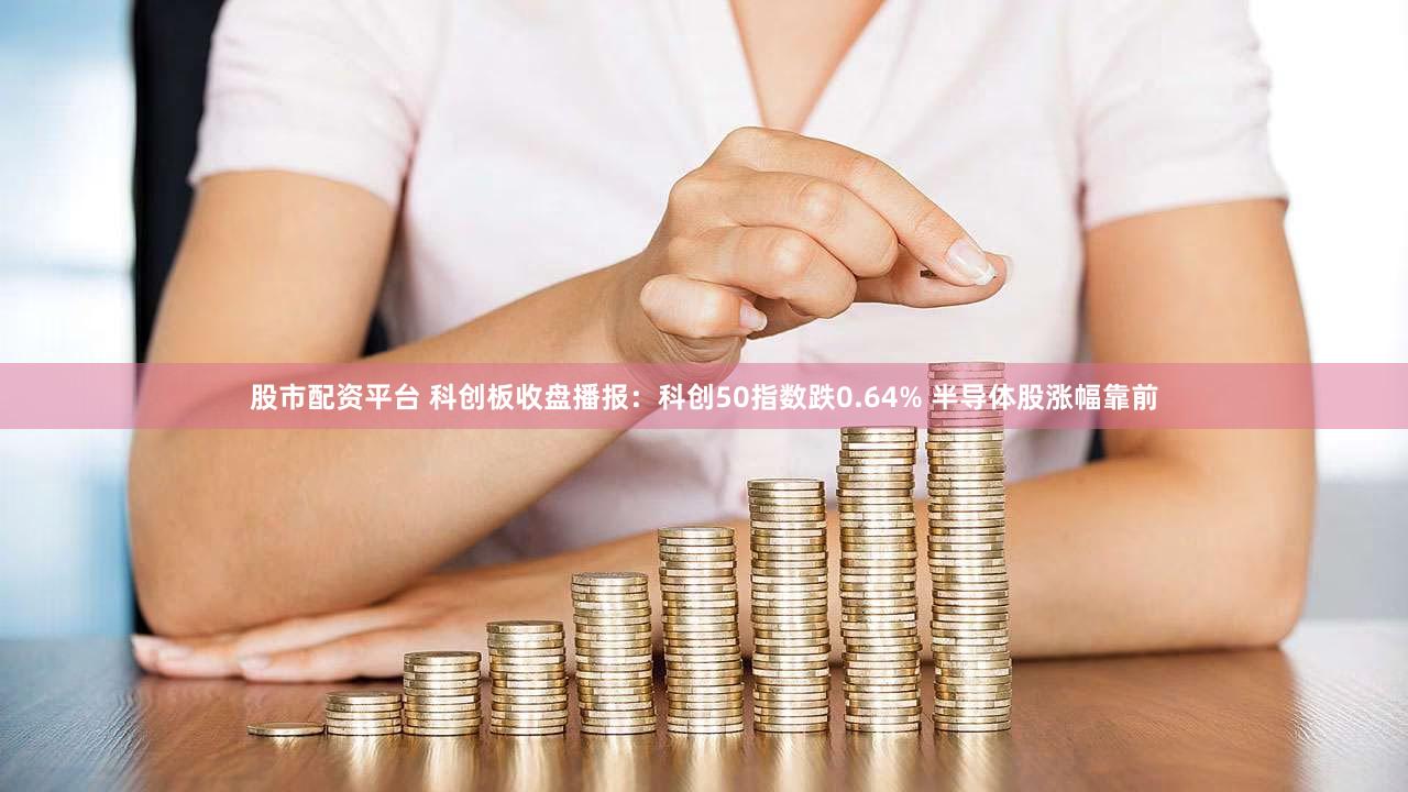 股市配资平台 科创板收盘播报：科创50指数跌0.64% 半导体股涨幅靠前