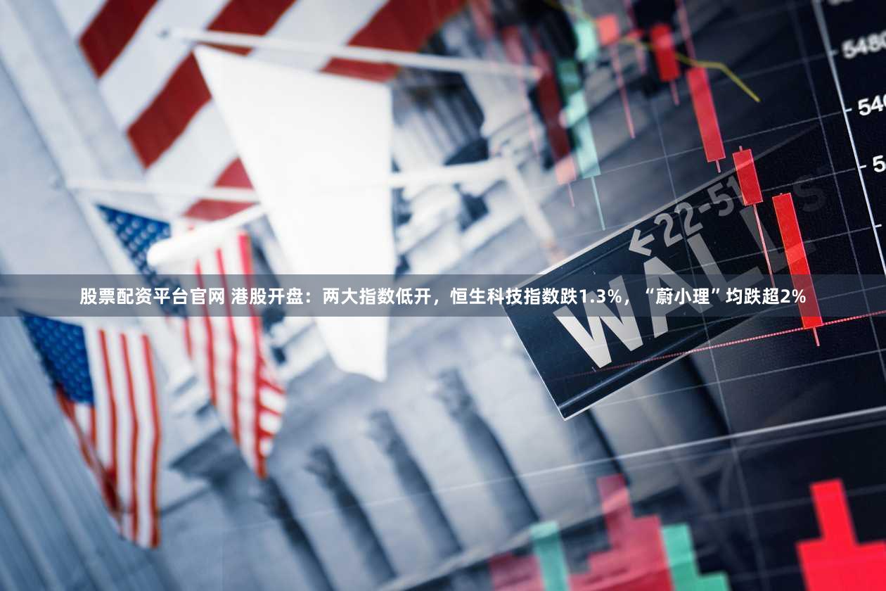 股票配资平台官网 港股开盘：两大指数低开，恒生科技指数跌1.3%，“蔚小理”均跌超2%