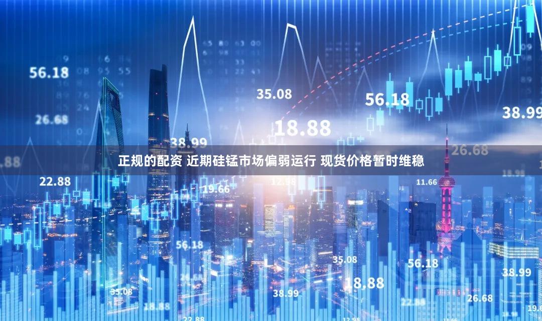 正规的配资 近期硅锰市场偏弱运行 现货价格暂时维稳
