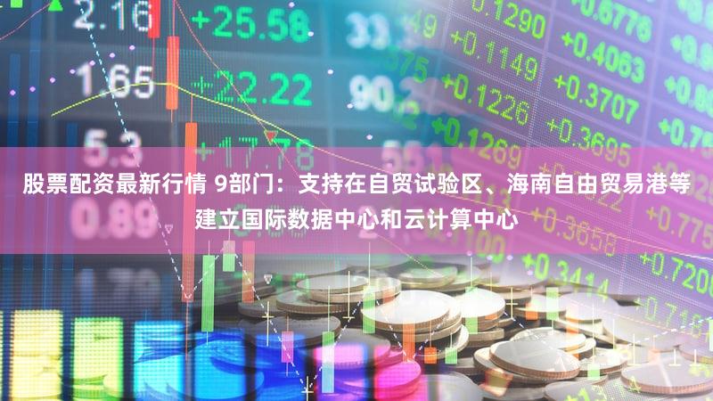 股票配资最新行情 9部门：支持在自贸试验区、海南自由贸易港等建立国际数据中心和云计算中心