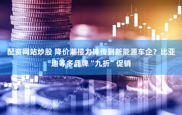 配资网站炒股 降价潮接力棒传到新能源车企？比亚迪等多品牌“九折”促销
