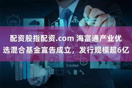 配资股指配资.com 海富通产业优选混合基金宣告成立，发行规模超6亿