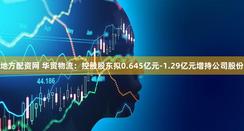 地方配资网 华贸物流：控股股东拟0.645亿元-1.29亿元增持公司股份